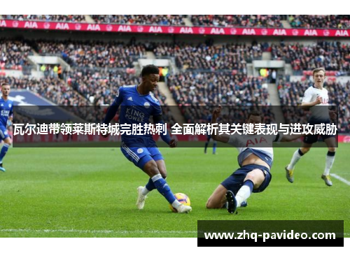 瓦尔迪带领莱斯特城完胜热刺 全面解析其关键表现与进攻威胁