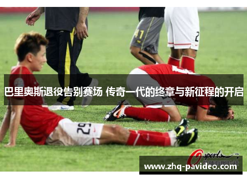 巴里奥斯退役告别赛场 传奇一代的终章与新征程的开启