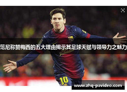 范尼称赞梅西的五大理由揭示其足球天赋与领导力之魅力