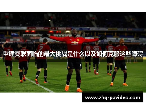 重建曼联面临的最大挑战是什么以及如何克服这些障碍