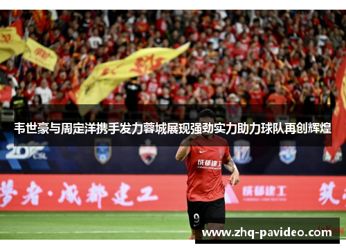韦世豪与周定洋携手发力蓉城展现强劲实力助力球队再创辉煌