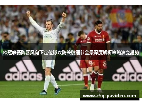 欧冠联赛阵容风向下定位球攻防关键细节全景深度解析策略演变趋势